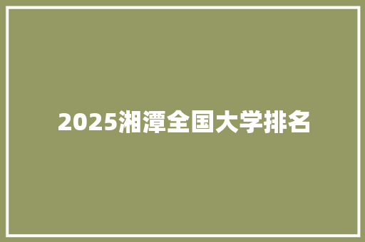 2025湘潭全国大学排名 工作总结