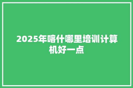 2025年喀什哪里培训计算机好一点