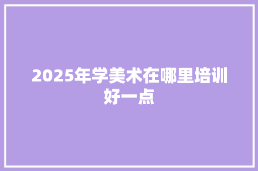 2025年学美术在哪里培训好一点