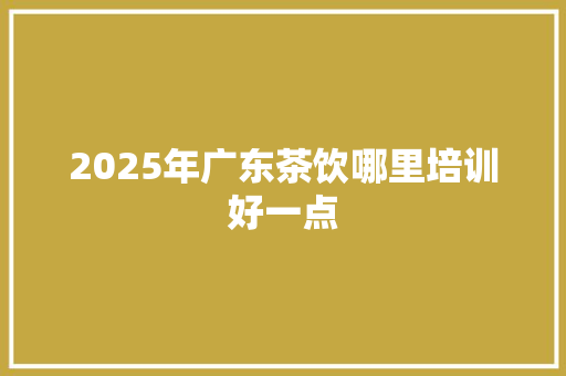 2025年广东茶饮哪里培训好一点