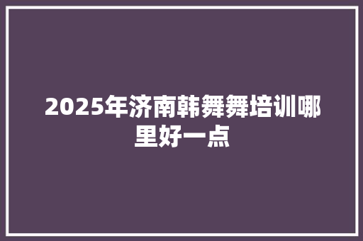 2025年济南韩舞舞培训哪里好一点