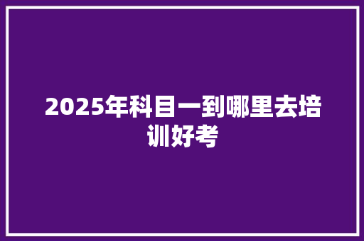 2025年科目一到哪里去培训好考