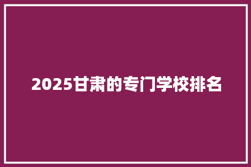 2025甘肃的专门学校排名