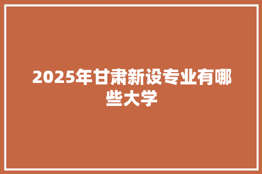 2025年甘肃新设专业有哪些大学