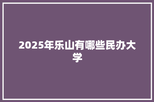 2025年乐山有哪些民办大学