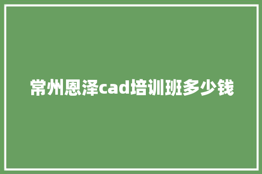 常州恩泽cad培训班多少钱