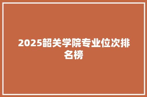2025韶关学院专业位次排名榜 工作总结