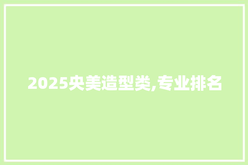 2025央美造型类,专业排名