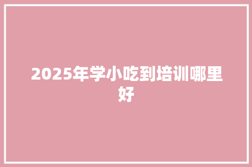 2025年学小吃到培训哪里好
