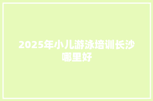 2025年小儿游泳培训长沙哪里好
