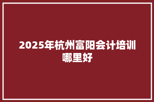 2025年杭州富阳会计培训哪里好