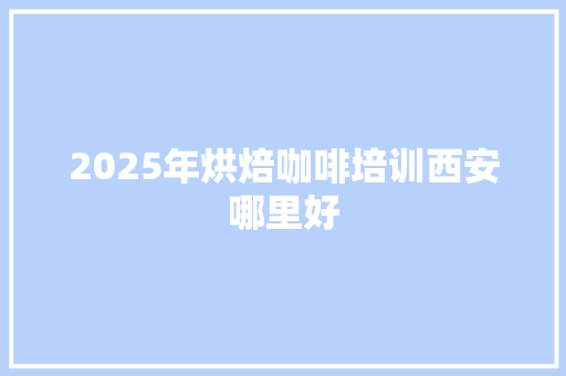 2025年烘焙咖啡培训西安哪里好 工作总结