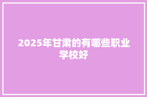 2025年甘肃的有哪些职业学校好