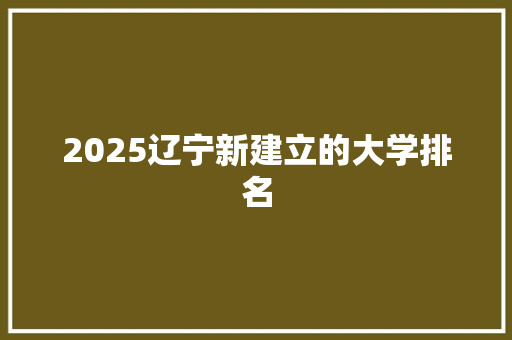 2025辽宁新建立的大学排名