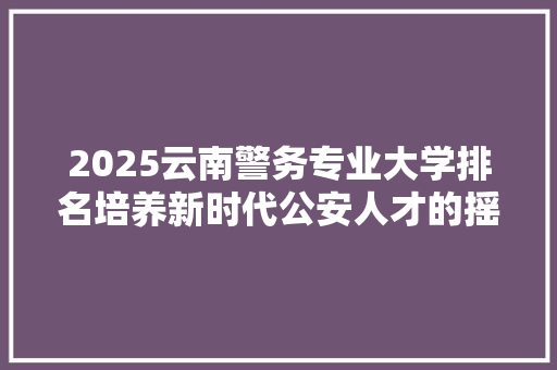 2025云南警务专业大学排名培养新时代公安人才的摇篮 应用文