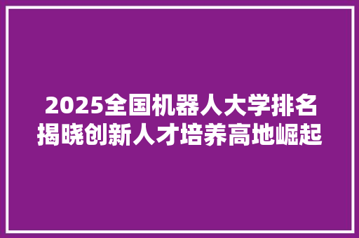 2025全国机器人大学排名揭晓创新人才培养高地崛起