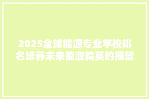 2025全球能源专业学校排名培养未来能源精英的摇篮
