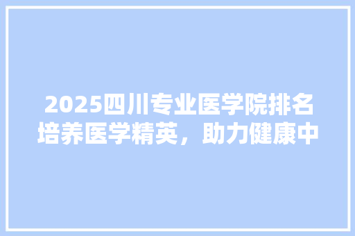 2025四川专业医学院排名培养医学精英，助力健康中国