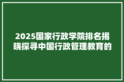 2025国家行政学院排名揭晓探寻中国行政管理教育的领军者