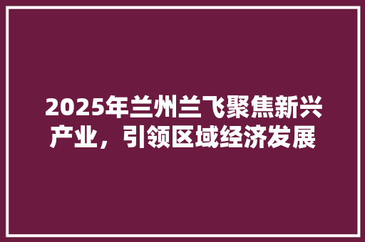 2025年兰州兰飞聚焦新兴产业，引领区域经济发展