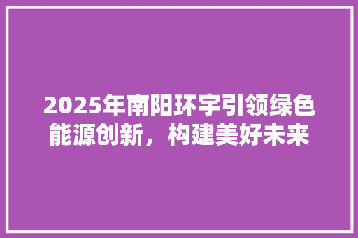 2025年南阳环宇引领绿色能源创新，构建美好未来