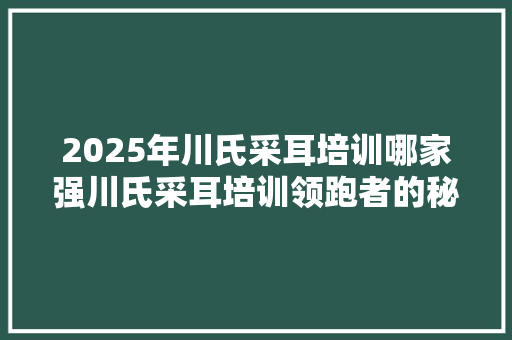 2025年川氏采耳培训哪家强川氏采耳培训领跑者的秘密！
