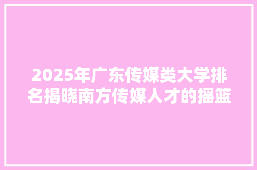 2025年广东传媒类大学排名揭晓南方传媒人才的摇篮