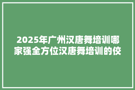 2025年广州汉唐舞培训哪家强全方位汉唐舞培训的佼佼者