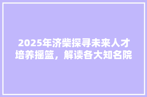 2025年济柴探寻未来人才培养摇篮，解读各大知名院校风采