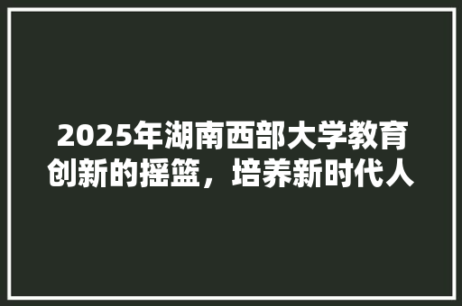 2025年湖南西部大学教育创新的摇篮，培养新时代人才的新高地