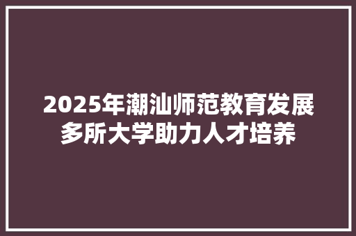 2025年潮汕师范教育发展多所大学助力人才培养