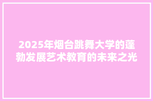 2025年烟台跳舞大学的蓬勃发展艺术教育的未来之光