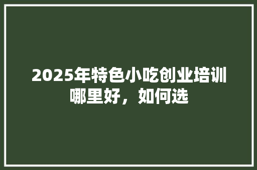 2025年特色小吃创业培训哪里好，如何选