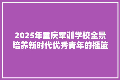 2025年重庆军训学校全景培养新时代优秀青年的摇篮
