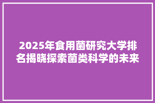 2025年食用菌研究大学排名揭晓探索菌类科学的未来领航者