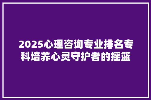 2025心理咨询专业排名专科培养心灵守护者的摇篮