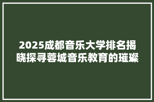 2025成都音乐大学排名揭晓探寻蓉城音乐教育的璀璨星空