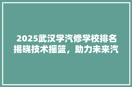 2025武汉学汽修学校排名揭晓技术摇篮，助力未来汽车维修专家的诞生