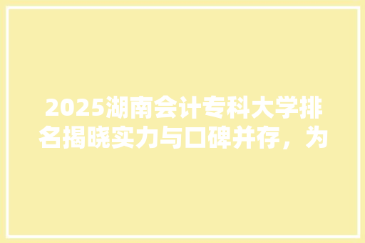 2025湖南会计专科大学排名揭晓实力与口碑并存，为你揭开会计教育的神秘面纱