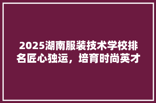 2025湖南服装技术学校排名匠心独运，培育时尚英才