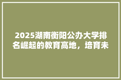 2025湖南衡阳公办大学排名崛起的教育高地，培育未来的精英