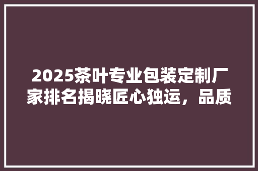 2025茶叶专业包装定制厂家排名揭晓匠心独运，品质为先
