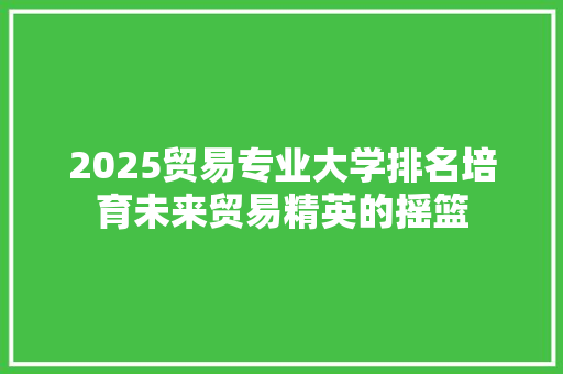 2025贸易专业大学排名培育未来贸易精英的摇篮