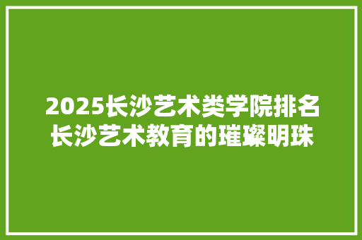 2025长沙艺术类学院排名长沙艺术教育的璀璨明珠