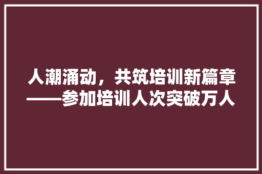 人潮涌动，共筑培训新篇章——参加培训人次突破万人大关的背后