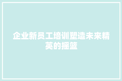 企业新员工培训塑造未来精英的摇篮