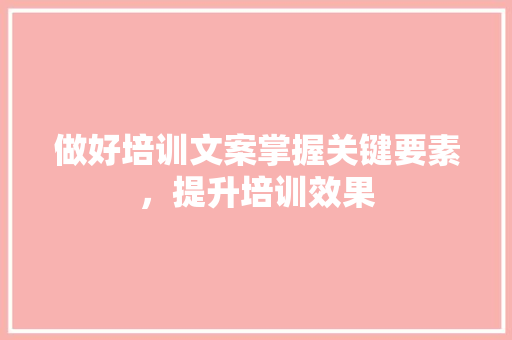做好培训文案掌握关键要素，提升培训效果