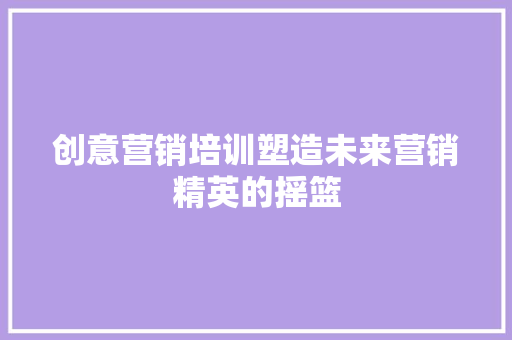 创意营销培训塑造未来营销精英的摇篮