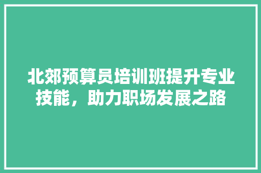 北郊预算员培训班提升专业技能，助力职场发展之路