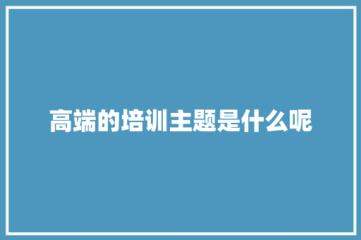 高端的培训主题是什么呢 应用文